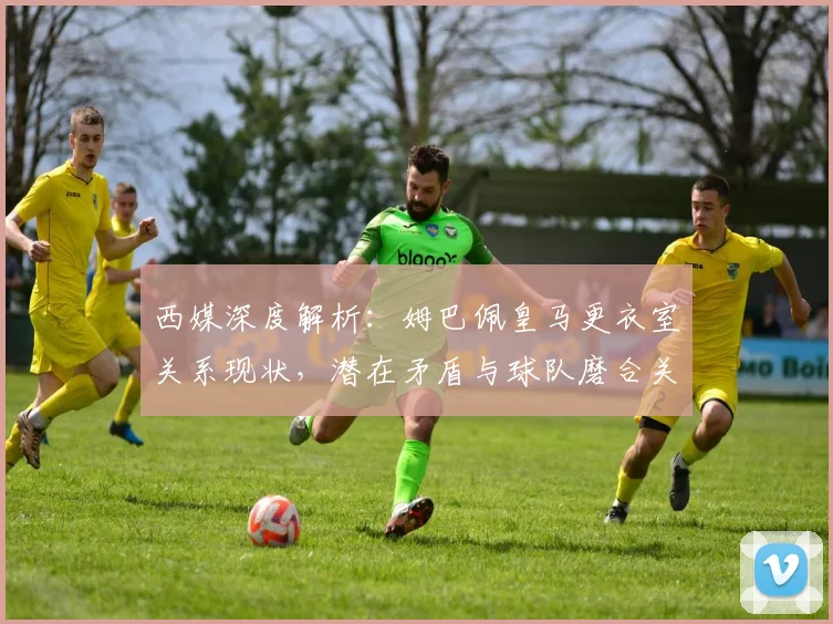 西媒深度解析：姆巴佩皇马更衣室关系现状，潜在矛盾与球队磨合关键点