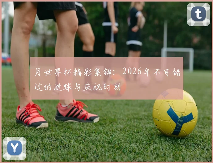 月世界杯精彩集锦：2026年不可错过的进球与庆祝时刻
