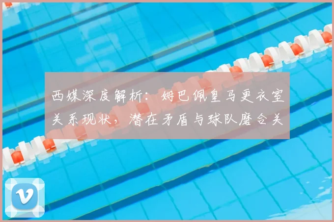 西媒深度解析：姆巴佩皇马更衣室关系现状，潜在矛盾与球队磨合关键点