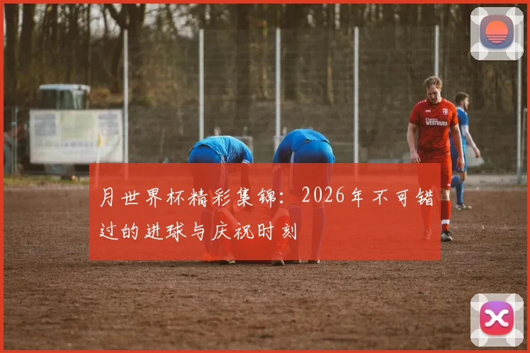 月世界杯精彩集锦：2026年不可错过的进球与庆祝时刻