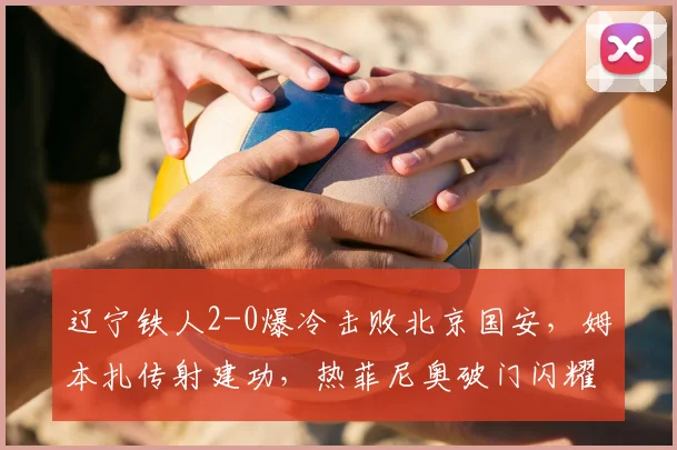 辽宁铁人2-0爆冷击败北京国安，姆本扎传射建功，热菲尼奥破门闪耀全场