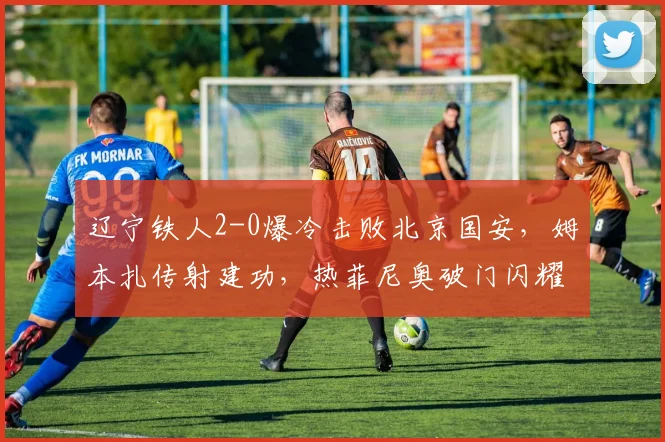辽宁铁人2-0爆冷击败北京国安，姆本扎传射建功，热菲尼奥破门闪耀全场