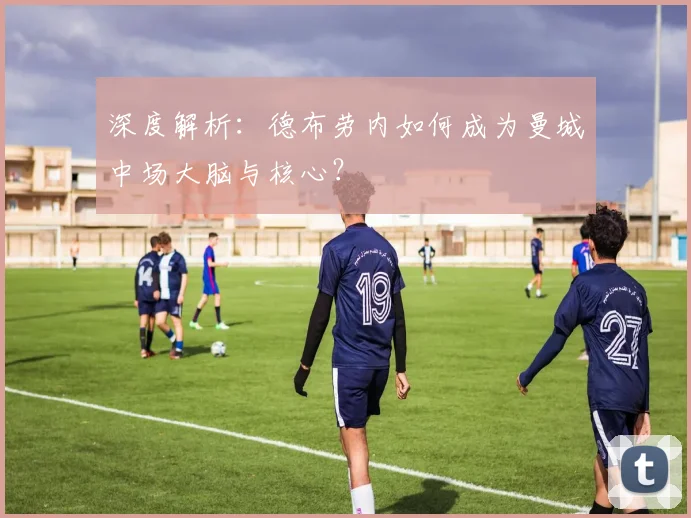 深度解析：德布劳内如何成为曼城中场大脑与核心？